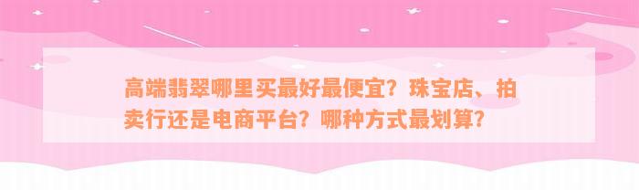 高端翡翠哪里买最好最便宜？珠宝店、拍卖行还是电商平台？哪种方式最划算？