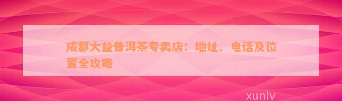 成都大益普洱茶专卖店：地址、电话及位置全攻略