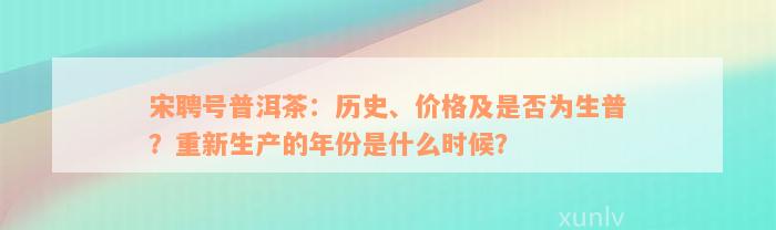 宋聘号普洱茶：历史、价格及是否为生普？重新生产的年份是什么时候？