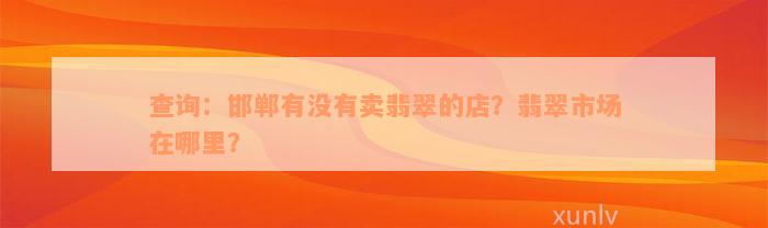 查询：邯郸有没有卖翡翠的店？翡翠市场在哪里？