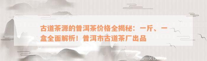 古道茶源的普洱茶价格全揭秘：一斤、一盒全面解析！普洱市古道茶厂出品