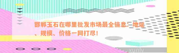 邯郸玉石在哪里批发市场最全信息：地址、规模、价格一网打尽！