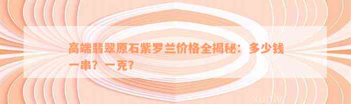 高端翡翠原石紫罗兰价格全揭秘：多少钱一串？一克？