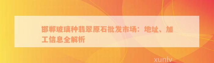 邯郸玻璃种翡翠原石批发市场：地址、加工信息全解析