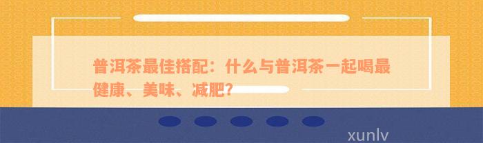 普洱茶最佳搭配：什么与普洱茶一起喝最健康、美味、减肥？