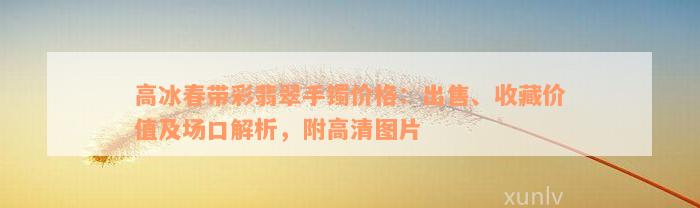 高冰春带彩翡翠手镯价格：出售、收藏价值及场口解析，附高清图片