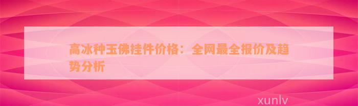 高冰种玉佛挂件价格：全网最全报价及趋势分析