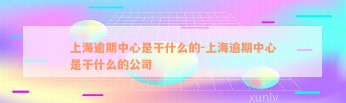 上海逾期中心是干什么的-上海逾期中心是干什么的公司