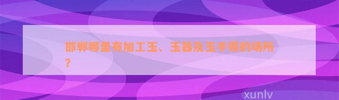 邯郸哪里有加工玉、玉器及玉手镯的场所？