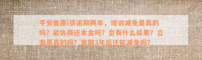 平安普惠i贷逾期两年，现说减免是真的吗？能协商还本金吗？会有什么后果？立案是真的吗？逾期3年后还能减免吗？