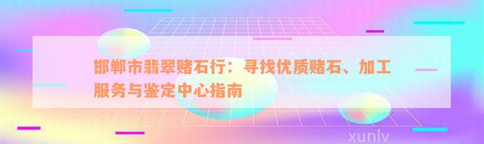 邯郸市翡翠赌石行：寻找优质赌石、加工服务与鉴定中心指南