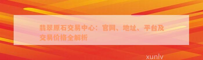 翡翠原石交易中心：官网、地址、平台及交易价格全解析