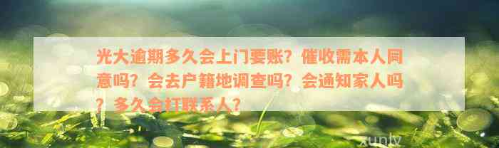 光大逾期多久会上门要账？催收需本人同意吗？会去户籍地调查吗？会通知家人吗？多久会打联系人？