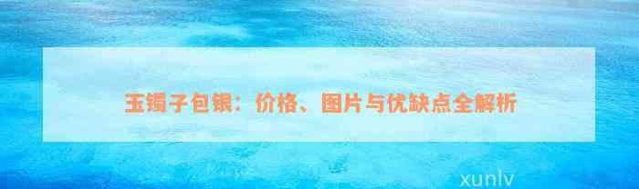 玉镯子包银：价格、图片与优缺点全解析