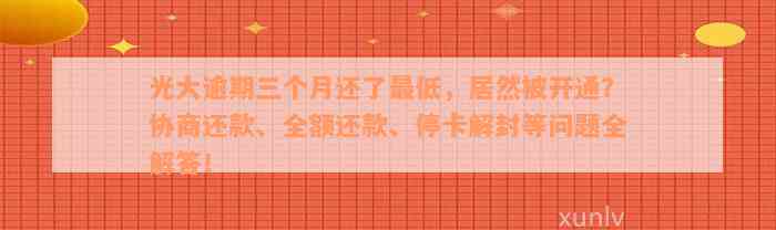 光大逾期三个月还了最低，居然被开通？协商还款、全额还款、停卡解封等问题全解答！