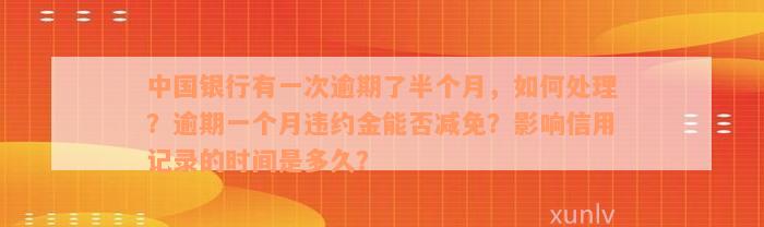 中国银行有一次逾期了半个月，如何处理？逾期一个月违约金能否减免？影响信用记录的时间是多久？