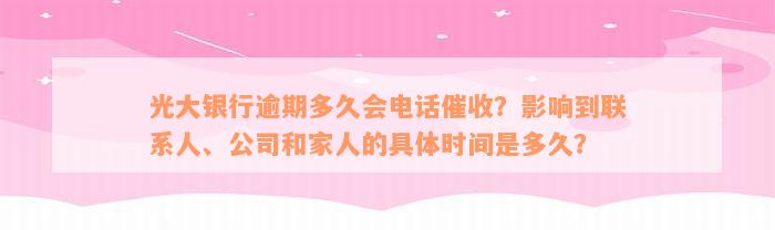 光大银行逾期多久会电话催收？影响到联系人、公司和家人的具体时间是多久？