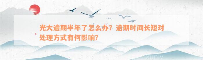 光大逾期半年了怎么办？逾期时间长短对处理方式有何影响？