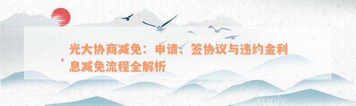 光大协商减免：申请、签协议与违约金利息减免流程全解析