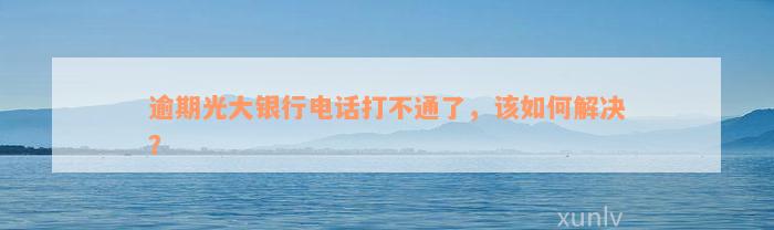 逾期光大银行电话打不通了，该如何解决？