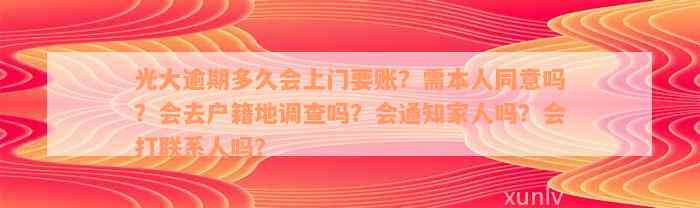 光大逾期多久会上门要账？需本人同意吗？会去户籍地调查吗？会通知家人吗？会打联系人吗？