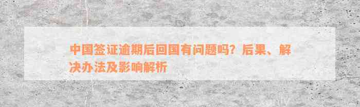 中国签证逾期后回国有问题吗？后果、解决办法及影响解析