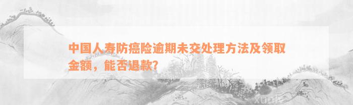 中国人寿防癌险逾期未交处理方法及领取金额，能否退款？