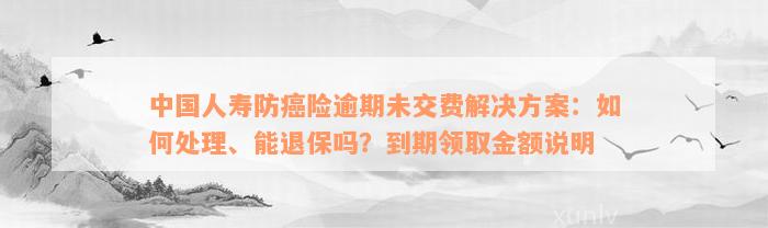 中国人寿防癌险逾期未交费解决方案：如何处理、能退保吗？到期领取金额说明