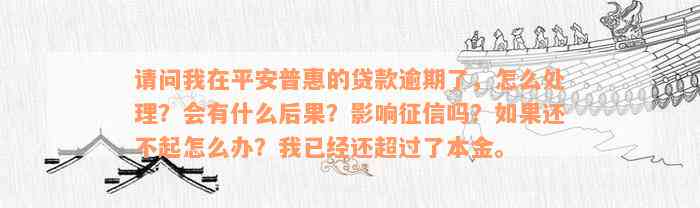 请问我在平安普惠的贷款逾期了，怎么处理？会有什么后果？影响征信吗？如果还不起怎么办？我已经还超过了本金。