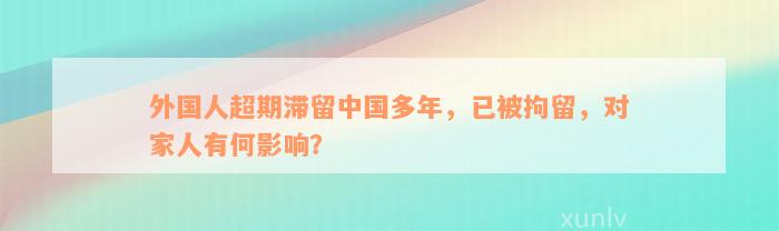 外国人超期滞留中国多年，已被拘留，对家人有何影响？