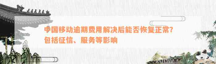 中国移动逾期费用解决后能否恢复正常？包括征信、服务等影响