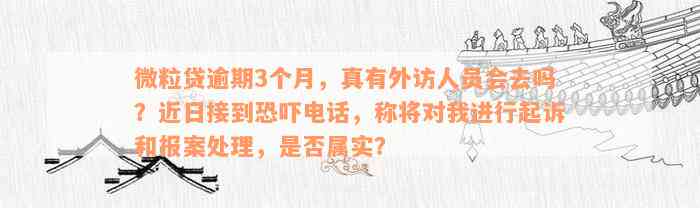 微粒贷逾期3个月，真有外访人员会去吗？近日接到恐吓电话，称将对我进行起诉和报案处理，是否属实？