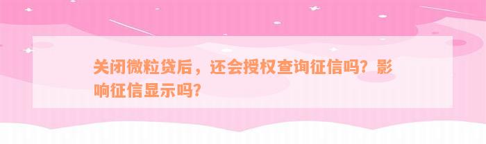 关闭微粒贷后，还会授权查询征信吗？影响征信显示吗？