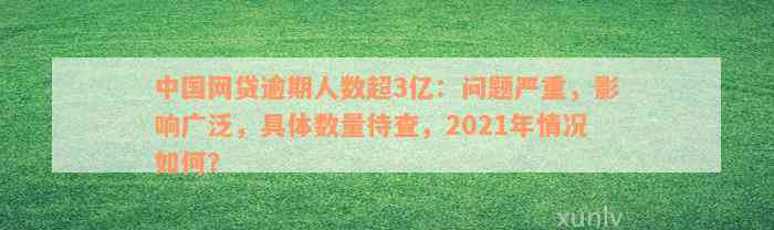 中国网贷逾期人数超3亿：问题严重，影响广泛，具体数量待查，2021年情况如何？