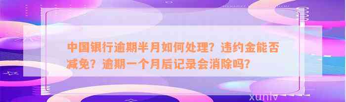 中国银行逾期半月如何处理？违约金能否减免？逾期一个月后记录会消除吗？