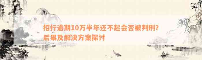 招行逾期10万半年还不起会否被判刑？后果及解决方案探讨