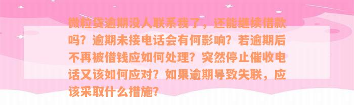 微粒贷逾期没人联系我了，还能继续借款吗？逾期未接电话会有何影响？若逾期后不再被借钱应如何处理？突然停止催收电话又该如何应对？如果逾期导致失联，应该采取什么措施？