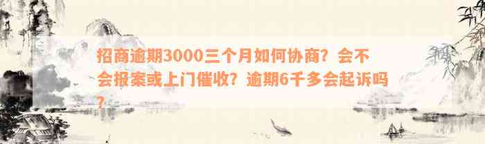 招商逾期3000三个月如何协商？会不会报案或上门催收？逾期6千多会起诉吗？