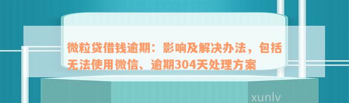 微粒贷借钱逾期：影响及解决办法，包括无法使用微信、逾期304天处理方案