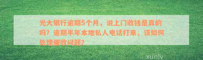 光大银行逾期5个月，说上门收钱是真的吗？逾期半年本地私人电话打来，该如何处理催收问题？