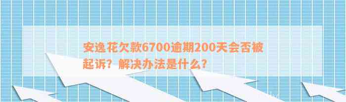 安逸花欠款6700逾期200天会否被起诉？解决办法是什么？