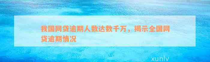 我国网贷逾期人数达数千万，揭示全国网贷逾期情况