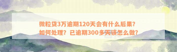 微粒贷3万逾期120天会有什么后果？如何处理？已逾期300多天该怎么做？