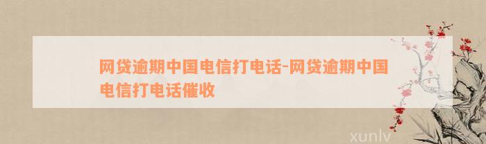 网贷逾期中国电信打电话-网贷逾期中国电信打电话催收