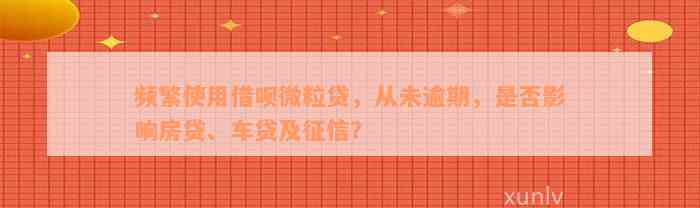 频繁使用借呗微粒贷，从未逾期，是否影响房贷、车贷及征信？