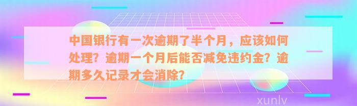 中国银行有一次逾期了半个月，应该如何处理？逾期一个月后能否减免违约金？逾期多久记录才会消除？