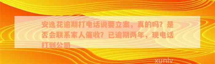 安逸花逾期打电话说要立案，真的吗？是否会联系家人催收？已逾期两年，现电话打到公司