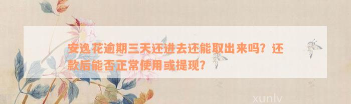 安逸花逾期三天还进去还能取出来吗？还款后能否正常使用或提现？