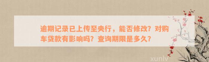 逾期记录已上传至央行，能否修改？对购车贷款有影响吗？查询期限是多久？