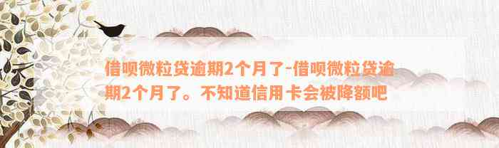 借呗微粒贷逾期2个月了-借呗微粒贷逾期2个月了。不知道信用卡会被降额吧